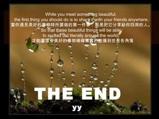 While you meet something beautiful,
 the first thing you should do is to share it with your friends anywhere.
當你遇見美好的事物時所要做的第一件事，就是把它分享給你四周的人。
                 So that these beautiful things will be able
                  to spread out literally around the world.
            才能讓這些美好的事物確確實實的散播到世界各角落




            THE END
                               yy
 