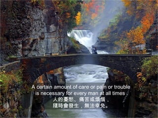 A certain amount of care or pain or trouble
 is necessary for every man at all times .
         人的憂愁、痛苦或煩惱，
         隨時會發生，無法幸免。
 