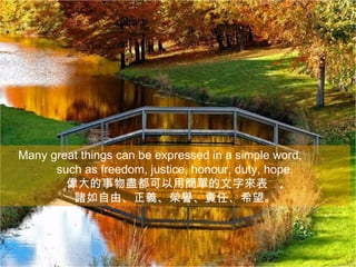 Many great things can be expressed in a simple word,
      such as freedom, justice, honour, duty, hope.
        偉大的事物盡都可以用簡單的文字來表 ,
         諸如自由、正義、榮譽、責任、希望。
 