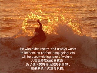 He who hides reality, and always wants
to be seen as perfect, easy-going, etc.
 will be accumulating tons of weight.
        人往往跨越他的真實面，
    為了使人覺得他很完美很自如，
        結果累積了沈重的負擔。
 
