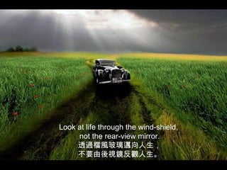 Look at life through the wind-shield,
     not the rear-view mirror.
     透過檔風玻璃邁向人生，
     不要由後視鏡反觀人生。
 