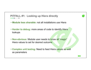 11PITFALL #1: Looking up Hiera directly
•  Module less sharable: not all installations use Hiera
•  Harder to debug: more areas of code to identify Hiera
lookups
•  Non-obvious: Module user needs to know all “magic”
Hiera values to set for desired outcome
•  Complex unit testing: Need to feed Hiera values as well
as parameters
 