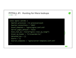 12PITFALL #1: Hunting for Hiera lookups
class	
  nginx::params	
  {	
  
	
  	
  $worker_processes	
  =	
  $::processorcount	
  
	
  	
  $worker_connections	
  =	
  ‘1024’	
  
	
  	
  $conf_template	
  =	
  ‘nginx/nginx.conf.erb’	
  
	
  	
  $error_pages_default	
  =	
  false	
  
	
  	
  $set_real_ip	
  =	
  hiera(“nginx::real_ip_range”)	
  
	
  	
  $real_ip_header	
  =	
  ‘X-­‐Forwarded-­‐For’	
  
	
  	
  $blocked_ips	
  =	
  []	
  
	
  	
  $certs	
  =	
  {}	
  
	
  	
  $server_template	
  =	
  'nginx/server-­‐template.conf.erb’	
  
...	
  
 