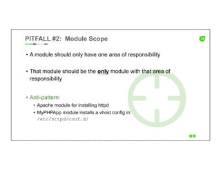 13PITFALL #2: Module Scope
•  A module should only have one area of responsibility
•  That module should be the only module with that area of
responsibility
•  Anti-pattern:
•  Apache module for installing httpd
•  MyPHPApp module installs a vhost config in:
/etc/httpd/conf.d/
 