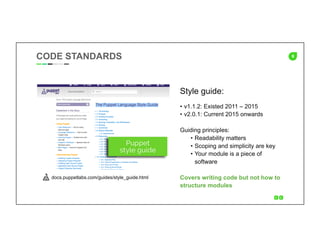 6
Style guide:
•  v1.1.2: Existed 2011 – 2015
•  v2.0.1: Current 2015 onwards
Guiding principles:
•  Readability matters
•  Scoping and simplicity are key
•  Your module is a piece of
software
Covers writing code but not how to
structure modules
CODE STANDARDS
docs.puppetlabs.com/guides/style_guide.html
 