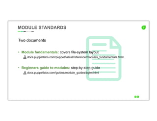 7MODULE STANDARDS
Two documents
•  Module fundamentals: covers file-system layout
docs.puppetlabs.com/puppet/latest/reference/modules_fundamentals.html
•  Beginners guide to modules: step-by-step guide
docs.puppetlabs.com/guides/module_guides/bgtm.html
 