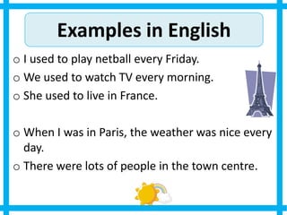 Examples in English
o I used to play netball every Friday.
o We used to watch TV every morning.
o She used to live in France.
o When I was in Paris, the weather was nice every
day.
o There were lots of people in the town centre.
 