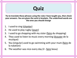 Quiz
Try to translate these phrases using the rules I have taught you, then check
your answers. You are given the verb in brackets. The underlined words are
the ones you should change
1. I used to sing (chanter)
2. He used to play rugby (jouer)
3. I used to go shopping with my sister (faire du shopping)
4. They used to listen to music every morning (écouter de la
musique)
5. You (singular) used to go swimming with your mum (faire de
la natation)
6. The weather was nice every day (il - faire beau)
 