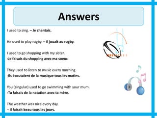 Answers
I used to sing. – Je chantais.
He used to play rugby. – Il jouait au rugby.
I used to go shopping with my sister.
-Je faisais du shopping avec ma soeur.
They used to listen to music every morning.
-Ils écoutaient de la musique tous les matins.
You (singular) used to go swimming with your mum.
-Tu faisais de la natation avec ta mère.
The weather was nice every day.
– Il faisait beau tous les jours.
 