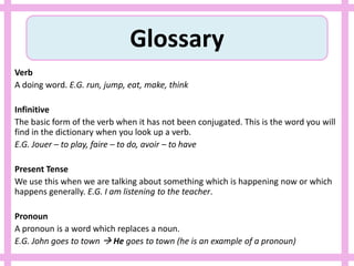 Glossary
Verb
A doing word. E.G. run, jump, eat, make, think
Infinitive
The basic form of the verb when it has not been conjugated. This is the word you will
find in the dictionary when you look up a verb.
E.G. Jouer – to play, faire – to do, avoir – to have
Present Tense
We use this when we are talking about something which is happening now or which
happens generally. E.G. I am listening to the teacher.
Pronoun
A pronoun is a word which replaces a noun.
E.G. John goes to town  He goes to town (he is an example of a pronoun)
 