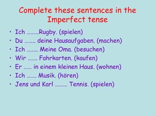 Complete these sentences in the Imperfect tense Ich ………Rugby. (spielen) Du …….. deine Hausaufgaben. (machen) Ich …….. Meine Oma. (besuchen) Wir ……. Fahrkarten. (kaufen) Er …… in einem kleinen Haus. (wohnen) Ich ……. Musik. (hören) Jens und Karl ……… Tennis. (spielen) 