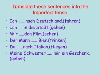 Translate these sentences into the Imperfect tense Ich …….nach Deutschland.(fahren) Ich …..in die Stadt.(gehen) Wir …..den Film.(sehen) Der Mann …… Bier.(trinken) Du ….. nach Italien.(fliegen) Meine Schwester ….. mir ein Geschenk. (geben) 