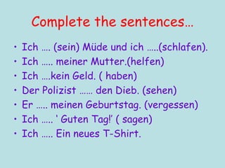Complete the sentences… Ich …. (sein) M üde und ich …..(schlafen). Ich ….. meiner Mutter.(helfen) Ich ….kein Geld. ( haben) Der Polizist …… den Dieb. (sehen) Er ….. meinen Geburtstag. (vergessen) Ich ….. ‘ Guten Tag!’ ( sagen) Ich ….. Ein neues T-Shirt. 