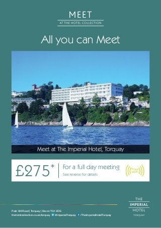 All you can Meet
Meet at The Imperial Hotel, Torquay
£275* For a full day meeting
See reverse for details
Park Hill Road | Torquay | Devon TQ1 2DG
thehotelcollection.co.uk/torquay @ImperialTorquay /TheImperialHotelTorquay
 