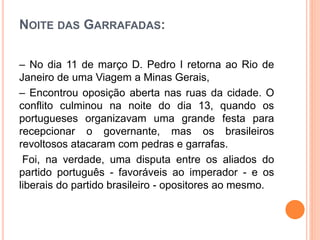 NOITE DAS GARRAFADAS:
– No dia 11 de março D. Pedro I retorna ao Rio de
Janeiro de uma Viagem a Minas Gerais,
– Encontrou oposição aberta nas ruas da cidade. O
conflito culminou na noite do dia 13, quando os
portugueses organizavam uma grande festa para
recepcionar o governante, mas os brasileiros
revoltosos atacaram com pedras e garrafas.
Foi, na verdade, uma disputa entre os aliados do
partido português - favoráveis ao imperador - e os
liberais do partido brasileiro - opositores ao mesmo.
 