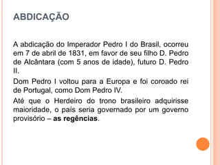 ABDICAÇÃO
A abdicação do Imperador Pedro I do Brasil, ocorreu
em 7 de abril de 1831, em favor de seu filho D. Pedro
de Alcântara (com 5 anos de idade), futuro D. Pedro
II.
Dom Pedro I voltou para a Europa e foi coroado rei
de Portugal, como Dom Pedro IV.
Até que o Herdeiro do trono brasileiro adquirisse
maioridade, o país seria governado por um governo
provisório – as regências.
 