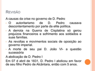 REVISÃO
A causas da crise no governo de D. Pedro
• O autoritarismo de D. Pedro causava
descontentamento por parte da elite política.
• A derrota na Guerra de Cisplatina só gerou
prejuízos financeiros e sofrimento aos soldados e
suas famílias.
• As revoltas e movimentos sociais de oposição ao
governo imperial.
• A morte de seu pai D. João VI- a questão
sucessória
A abdicação de D. Pedro I
Em 07 d abril de 1831, D. Pedro I abdicou em favor
de seu filho Pedro de Alcântara, então com 5 anos.
 