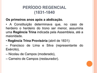 PERÍODO REGENCIAL
(1831-1840
Os primeiros anos após a abdicação.
• A Constituição determinava que, no caso de
herdeiro o herdeiro do trono ser menor, assumiria
uma Regência Trina indicada pela Assembleia, até a
maioridade.
• Regência Trina Provisória (abril de 1831):
– Francisco de Lima e Silva (representante do
Exército),
– Nicolau de Campos (moderado),
– Carneiro de Campos (restaurador).
 