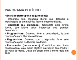 PANORAMA POLÍTICO
• Exaltado (farroupilha ou jurujubas):
– Integrado pela esquerda liberal, que defendia a
implantação de uma política federal descentralizada.
• Moderado (ou chimango): Composto pela direita
liberal, que lutava pelos interesses dos grandes
fazendeiros.
• Progressistas: Governo forte e centralizado, faziam
concessões aos liberais exaltados.
• Regressistas: Governo com o legislativo forte, sem
concessões para os liberais exaltados.
• Restaurador (ou caramuru): Constituído pela direita
conservadora, cujo maior objetivo era trazer dom Pedro I
de volta ao trono. Deixa de existir com a morte dele em
1834.
 