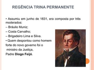 REGÊNCIA TRINA PERMANENTE
• Assumiu em junho de 1831, era composta por três
moderados:
– Bráulio Muniz;
– Costa Carvalho;
– Brigadeiro Lima e Silva.
• Quem despontou como homem
forte do novo governo foi o
ministro da Justiça,
Padre Diogo Feijó.
 