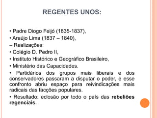 REGENTES UNOS:
• Padre Diogo Feijó (1835-1837),
• Araújo Lima (1837 – 1840),
– Realizações:
• Colégio D. Pedro II,
• Instituto Histórico e Geográfico Brasileiro,
• Ministério das Capacidades.
• Partidários dos grupos mais liberais e dos
conservadores passaram a disputar o poder, e esse
confronto abriu espaço para reivindicações mais
radicais das facções populares.
• Resultado: eclosão por todo o país das rebeliões
regenciais.
 