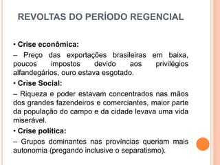 REVOLTAS DO PERÍODO REGENCIAL
• Crise econômica:
– Preço das exportações brasileiras em baixa,
poucos impostos devido aos privilégios
alfandegários, ouro estava esgotado.
• Crise Social:
– Riqueza e poder estavam concentrados nas mãos
dos grandes fazendeiros e comerciantes, maior parte
da população do campo e da cidade levava uma vida
miserável.
• Crise política:
– Grupos dominantes nas províncias queriam mais
autonomia (pregando inclusive o separatismo).
 