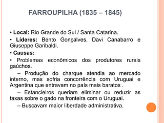 FARROUPILHA (1835 – 1845)
• Local: Rio Grande do Sul / Santa Catarina.
• Líderes: Bento Gonçalves, Davi Canabarro e
Giuseppe Garibaldi.
• Causas:
• Problemas econômicos dos produtores rurais
gaúchos.
– Produção do charque atendia ao mercado
interno, mas sofria concorrência com Uruguai e
Argentina que entravam no país mais baratos .
– Estancieiros queriam eliminar ou reduzir as
taxas sobre o gado na fronteira com o Uruguai.
– Buscavam maior liberdade administrativa.
 