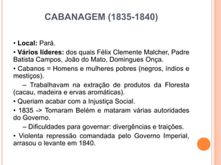 CABANAGEM (1835-1840)
• Local: Pará.
• Vários líderes: dos quais Félix Clemente Malcher, Padre
Batista Campos, João do Mato, Domingues Onça.
• Cabanos = Homens e mulheres pobres (negros, índios e
mestiços).
– Trabalhavam na extração de produtos da Floresta
(cacau, madeira e ervas aromáticas).
• Queriam acabar com a Injustiça Social.
• 1835 -> Tomaram Belém e mataram várias autoridades
do Governo.
– Dificuldades para governar: divergências e traições.
• Violenta repressão comandada pelo Governo Imperial,
arrasou o levante em 1840.
 