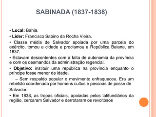 SABINADA (1837-1838)
• Local: Bahia.
• Líder: Francisco Sabino da Rocha Vieira.
• Classe média de Salvador apoiada por uma parcela do
exército, tomou a cidade e proclamou a República Baiana, em
1837.
• Estavam descontentes com a falta de autonomia da província
e com os desmandos da administração regencial.
• Objetivo: instituir uma república na província enquanto o
príncipe fosse menor de idade.
– Sem respaldo popular o movimento enfraqueceu. Era um
rebelião coordenada por homens cultos e pessoas de posse de
Salvador.
• Em 1838, as tropas oficiais, apoiadas pelos latifundiários da
região, cercaram Salvador e derrotaram os revoltosos
 