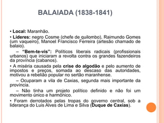 BALAIADA (1838-1841)
• Local: Maranhão.
• Líderes: negro Cosme (chefe de quilombo), Raimundo Gomes
(um vaqueiro), Manoel Francisco Ferreira (artesão chamado de
balaio).
– “Bem-te-vis”: Políticos liberais radicais (profissionais
urbanos) que iniciaram a revolta contra os grandes fazendeiros
da província (cabanos).
• A miséria causada pela crise do algodão e pelo aumento de
impostos e preços, somada ao descaso das autoridades,
motivou a rebelião popular no sertão maranhense.
– Ocuparam a vila de Caxias, segunda mais importante da
província.
– Não tinha um projeto político definido e não foi um
movimento único e harmônico.
• Foram derrotados pelas tropas do governo central, sob a
liderança do Luis Alves de Lima e Silva (Duque de Caxias).
 