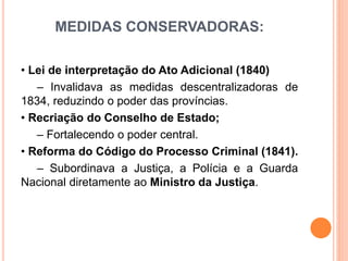 MEDIDAS CONSERVADORAS:
• Lei de interpretação do Ato Adicional (1840)
– Invalidava as medidas descentralizadoras de
1834, reduzindo o poder das províncias.
• Recriação do Conselho de Estado;
– Fortalecendo o poder central.
• Reforma do Código do Processo Criminal (1841).
– Subordinava a Justiça, a Polícia e a Guarda
Nacional diretamente ao Ministro da Justiça.
 