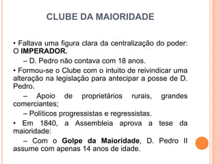CLUBE DA MAIORIDADE
• Faltava uma figura clara da centralização do poder:
O IMPERADOR.
– D. Pedro não contava com 18 anos.
• Formou-se o Clube com o intuito de reivindicar uma
alteração na legislação para antecipar a posse de D.
Pedro.
– Apoio de proprietários rurais, grandes
comerciantes;
– Políticos progressistas e regressistas.
• Em 1840, a Assembleia aprova a tese da
maioridade:
– Com o Golpe da Maioridade, D. Pedro II
assume com apenas 14 anos de idade.
 