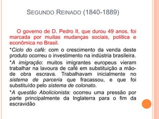 SEGUNDO REINADO (1840-1889)
O governo de D. Pedro II, que durou 49 anos, foi
marcada por muitas mudanças sociais, política e
econômica no Brasil.
*Ciclo do café: com o crescimento da venda deste
produto ocorreu o investimento na indústria brasileira.
*A imigração: muitos imigrantes europeus vieram
trabalhar na lavoura de café em substituição a mão-
de obra escrava. Trabalhavam inicialmente no
sistema de parceria que fracassou, e que foi
substituído pelo sistema de colonato.
*A questão Abolicionista: ocorreu uma pressão por
parte principalmente da Inglaterra para o fim da
escravidão
 