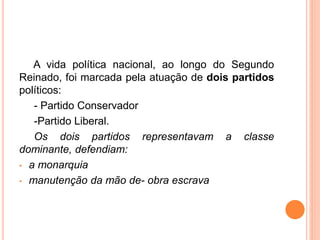 A vida política nacional, ao longo do Segundo
Reinado, foi marcada pela atuação de dois partidos
políticos:
- Partido Conservador
-Partido Liberal.
Os dois partidos representavam a classe
dominante, defendiam:
• a monarquia
• manutenção da mão de- obra escrava
 