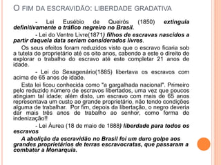 O FIM DA ESCRAVIDÃO: LIBERDADE GRADATIVA
- Lei Eusébio de Queirós (1850) extinguia
definitivamente o tráfico negreiro no Brasil.
- Lei do Ventre Livre(1871) filhos de escravas nascidos a
partir daquela data seriam considerados livres.
Os seus efeitos foram reduzidos visto que o escravo ficaria sob
a tutela do proprietário até os oito anos, cabendo a este o direito de
explorar o trabalho do escravo até este completar 21 anos de
idade.
- Lei do Sexagenário(1885) libertava os escravos com
acima de 65 anos de idade.
Esta lei ficou conhecida como "a gargalhada nacional". Primeiro
pelo reduzido número de escravos libertados, uma vez que poucos
atingiam tal idade; além disto, um escravo com mais de 65 anos
representava um custo ao grande proprietário, não tendo condições
alguma de trabalhar. Por fim, depois da libertação, o negro deveria
dar mais três anos de trabalho ao senhor, como forma de
indenização!!
- Lei Áurea (18 de maio de 1888) liberdade para todos os
escravos
A abolição da escravidão no Brasil foi um duro golpe aos
grandes proprietários de terras escravocratas, que passaram a
combater a Monarquia.
 
