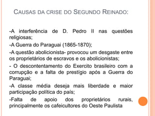 CAUSAS DA CRISE DO SEGUNDO REINADO:
-A interferência de D. Pedro II nas questões
religiosas;
-A Guerra do Paraguai (1865-1870);
-A questão abolicionista- provocou um desgaste entre
os proprietários de escravos e os abolicionistas;
- O descontentamento do Exercito brasileiro com a
corrupção e a falta de prestígio após a Guerra do
Paraguai;
-A classe média deseja mais liberdade e maior
participação política do país;
-Falta de apoio dos proprietários rurais,
principalmente os cafeicultores do Oeste Paulista
 