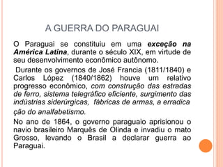 A GUERRA DO PARAGUAI
O Paraguai se constituiu em uma exceção na
América Latina, durante o século XIX, em virtude de
seu desenvolvimento econômico autônomo.
Durante os governos de José Francia (1811/1840) e
Carlos López (1840/1862) houve um relativo
progresso econômico, com construção das estradas
de ferro, sistema telegráfico eficiente, surgimento das
indústrias siderúrgicas, fábricas de armas, a erradica
ção do analfabetismo.
No ano de 1864, o governo paraguaio aprisionou o
navio brasileiro Marquês de Olinda e invadiu o mato
Grosso, levando o Brasil a declarar guerra ao
Paraguai.
 