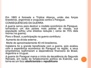 Em 1865 é formada a Tríplice Aliança, união das forças
brasileiras, argentinas e uruguaias contra o Paraguai.
CONSEQUÊNCIAS DA GUERRA
A guerra serviu para destruir o modelo econômico do Paraguai,
tornando-o um dos países mais pobres do mundo, sua
população sofreu uma drástica redução ( cerca de 75% dela
morreu na guerra).
Para o Brasil, a participação na guerra contribuiu:
Aumento da dívida externa ,
Morte de aproximadamente 40 mil brasileiros,
Inglaterra foi a grande beneficiada com a guerra, pois acabou
com a experiência econômica do Paraguai na região, e seus
empréstimos reafirmaram a dependência financeira do Brasil,
Argentina e Uruguai.
A guerra do Paraguai marca o início da decadência do Segundo
Reinado, em razão do fortalecimento político do Exército, que
torna-se um foco abolicionista e republicano
 