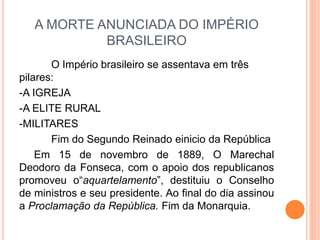 A MORTE ANUNCIADA DO IMPÉRIO
BRASILEIRO
O Império brasileiro se assentava em três
pilares:
-A IGREJA
-A ELITE RURAL
-MILITARES
Fim do Segundo Reinado einicio da República
Em 15 de novembro de 1889, O Marechal
Deodoro da Fonseca, com o apoio dos republicanos
promoveu o“aquartelamento”, destituiu o Conselho
de ministros e seu presidente. Ao final do dia assinou
a Proclamação da República. Fim da Monarquia.
 