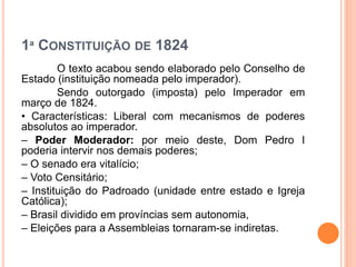 1ª CONSTITUIÇÃO DE 1824
O texto acabou sendo elaborado pelo Conselho de
Estado (instituição nomeada pelo imperador).
Sendo outorgado (imposta) pelo Imperador em
março de 1824.
• Características: Liberal com mecanismos de poderes
absolutos ao imperador.
– Poder Moderador: por meio deste, Dom Pedro I
poderia intervir nos demais poderes;
– O senado era vitalício;
– Voto Censitário;
– Instituição do Padroado (unidade entre estado e Igreja
Católica);
– Brasil dividido em províncias sem autonomia,
– Eleições para a Assembleias tornaram-se indiretas.
 