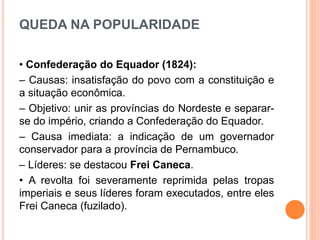 QUEDA NA POPULARIDADE
• Confederação do Equador (1824):
– Causas: insatisfação do povo com a constituição e
a situação econômica.
– Objetivo: unir as províncias do Nordeste e separar-
se do império, criando a Confederação do Equador.
– Causa imediata: a indicação de um governador
conservador para a província de Pernambuco.
– Líderes: se destacou Frei Caneca.
• A revolta foi severamente reprimida pelas tropas
imperiais e seus líderes foram executados, entre eles
Frei Caneca (fuzilado).
 