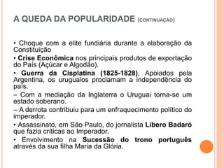 A QUEDA DA POPULARIDADE (CONTINUAÇÃO)
• Choque com a elite fundiária durante a elaboração da
Constituição
• Crise Econômica nos principais produtos de exportação
do País (Açúcar e Algodão).
• Guerra da Cisplatina (1825-1828), Apoiados pela
Argentina, os uruguaios proclamam a independência do
país.
– Com a mediação da Inglaterra o Uruguai torna-se um
estado soberano.
– A derrota contribuiu para um enfraquecimento político do
imperador.
• Assassinato, em São Paulo, do jornalista Líbero Badaró
que fazia críticas ao Imperador.
• Envolvimento na Sucessão do trono português
através da sua filha Maria da Glória.
 