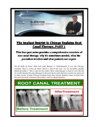 The Implant Dentist in Chicago Explains Root
Canal Therapy, PART 1
This four-part series provides a comprehensive overview of
root canal therapy: why it’s sometimes needed, what the
it’
procedure involves and what patients can expect.
We all think we know what root canal therapy is. Unfortunately, if you ask Chicago
residents what it is they do know about it, they’ll tell you: “it’s an incredibly painful
dental procedure.” This is just not the reality. Root canal therapy is done to save the life
of a tooth that has become damaged or decayed and would otherwise need to be extracted.
In other words, it helps Chicago residents keep their natural dentition intact and prevents
the need for costly restorative procedures, such as dental implants.

 