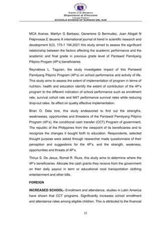 MCA Aranas, Marilyn G Barbaso, Generiene Q Bermudez, Joan Abigail N
Pelpinosas E deuene A international journal of trend in scientific research and
development 5(3), 175-1 194,2021 this study aimed to assess the significant
relationship between the factors affecting the academic performance and the
academic and final grade in previous grade level of Pantawid Pamilyang
Pilipino Progam (4P’s) beneficiaries.
Reynalissa L. Taguian, the study investigates impact of this Pantawid
Pamilyang Pilipino Program (4P’s) on school performance and activity of life.
This study aims to assess the extent of implementation of program in terms of
nutrition, health and education identify the extent of contribution of the 4P’s
program to the different indication of school performance such as enrollment
rate, survival cohort rate and NAT performance survival rates while reducing
drop-out rates. Its effect on quality effective implementation.
Brian O. Dela tore, this study endeavored to find out the strengths,
weaknesses, opportunities and threatens of the Pantawid Pamilyang Pilipino
Program (4P’s), the conditional cash transfer (CCT) Program of government.
The republic of the Philippines from the viewpoint of its beneficiaries and to
recognize the changes it bought forth to education. Respondents, selected
thought purpose were asked through researcher made questionnaire of their
perception and suggestions for the 4P’s, and the strength, weakness,
opportunities and threats of 4P’s.
Thriuz S. De Jesus, Romel R. Riura, this study aims to determine where the
4P’s beneficiaries. Allocate the cash grants they receive from the government
on their daily payout in term or educational rood transportation clothing
entertainment and other bills.
FOREIGN
INCREASED SCHOOL- Enrollment and attendance, studies in Latin America
have shown that CCT programs. Significantly increases school enrollment
and attendance rates among eligible children. This is attributed to the financial
12
 