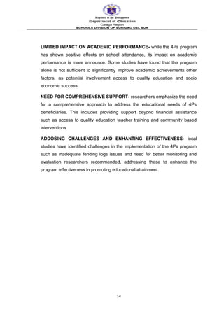 LIMITED IMPACT ON ACADEMIC PERFORMANCE- while the 4Ps program
has shown positive effects on school attendance, its impact on academic
performance is more announce. Some studies have found that the program
alone is not sufficient to significantly improve academic achievements other
factors, as potential involvement access to quality education and socio
economic success.
NEED FOR COMPREHENSIVE SUPPORT- researchers emphasize the need
for a comprehensive approach to address the educational needs of 4Ps
beneficiaries. This includes providing support beyond financial assistance
such as access to quality education teacher training and community based
interventions
ADDOSING CHALLENGES AND ENHANTING EFFECTIVENESS- local
studies have identified challenges in the implementation of the 4Ps program
such as inadequate fending logs issues and need for better monitoring and
evaluation researchers recommended, addressing these to enhance the
program effectiveness in promoting educational attainment.
14
 