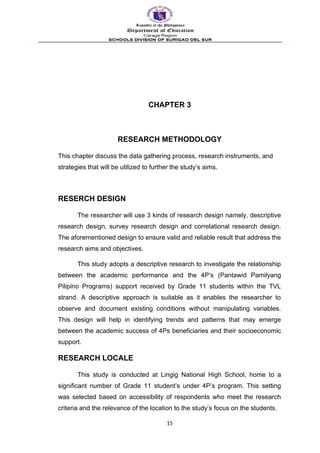 CHAPTER 3
RESEARCH METHODOLOGY
This chapter discuss the data gathering process, research instruments, and
strategies that will be utilized to further the study’s aims.
RESERCH DESIGN
The researcher will use 3 kinds of research design namely, descriptive
research design, survey research design and correlational research design.
The aforementioned design to ensure valid and reliable result that address the
research aims and objectives.
This study adopts a descriptive research to investigate the relationship
between the academic performance and the 4P’s (Pantawid Pamilyang
Pilipino Programs) support received by Grade 11 students within the TVL
strand. A descriptive approach is suitable as it enables the researcher to
observe and document existing conditions without manipulating variables.
This design will help in identifying trends and patterns that may emerge
between the academic success of 4Ps beneficiaries and their socioeconomic
support.
RESEARCH LOCALE
This study is conducted at Lingig National High School, home to a
significant number of Grade 11 student’s under 4P’s program. This setting
was selected based on accessibility of respondents who meet the research
criteria and the relevance of the location to the study’s focus on the students.
15
 