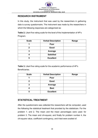 RESEARCH INSTRUMENT
In this study, the instrument that was used by the researchers in gathering
data is survey questionnaire. The instrument was made by the researchers in
which the following responses are categorized as:
Table 2. Likert five rating scale for the level of the Implementation of 4P’s
Program.
Scale Verbal Description Range
1 Poor
2 Good
3 Average
4 Satisfied
5 Excellent
Table 3. Likert five rating scale for the academic performance of 4P’s
Beneficiaries.
Scale Verbal Description Range
1 Poor
2 Good
3 Average
4 Best
5 Excellent
STATISTICAL TREATMENT
After the questionnaire was collected the researchers will be computed, used
the following the statistical treatment that provided by the statistician. For the
problem 1. and 2. The mean and the mean percentages were used: for
problem 3. The mean and chi-square; and finally for problem number 4, the
chi-square value, coefficient contingency, and t-test were availed of.
18
 