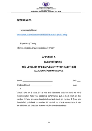 REFERENCES
Human capital theory
https://www.scribe.com/doc/28783615/Human-Capital-Theory
Expectancy Theory
http://en.wikipedia.org/wiki/Expectancy_theory
APPENDIX A
QUESTIONNAIRE
THE LEVEL OF 4P’S EMPLEMENTATION AND THEIR
ACADEMIC PERFORMANCE
Name: _____________________________ Sex: ___
Grade & Strand: _____________________ Age:
___p
DIRECTION: In a scale of 1-5 rate the statement below on how the 4P’s
implementation help your academic performance put a check mark on the
number 1 if you are very dissatisfied and put check on number 2 if you are
dissatisfied, put check on number 3 if neutral, put check on number 4 if you
are satisfied, put check on number 5 if you are very satisfied:
20
 