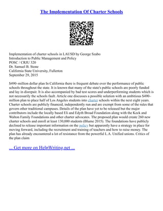 The Implementation Of Charter Schools
Implementation of charter schools in LAUSD by George Szabo
Introduction to Public Management and Policy
POSC / CRJU 320
Dr. Samuel B. Stone
California State University, Fullerton
September 29, 2015
$490–million dollar plan In California there is frequent debate over the performance of public
schools throughout the state. It is known that many of the state's public schools are poorly funded
and lay in disrepair. It is also accompanied by bad test scores and underperforming students which is
not necessarily the schools fault. Article one discusses a possible solution with an ambitious $490–
million plan to place half of Los Angeles students into charter schools within the next eight years.
Charter schools are publicly financed, independently run and are exempt from some of the rules that
govern other traditional campuses. Details of the plan have yet to be released but the major
contributors include the locally based Eli and Edyth Broad Foundation along with the Keck and
Walton Family Foundations and other charter advocates. The proposed plan would create 260 new
charter schools and enroll at least 130,000 students (Blume 2015). The foundations have publicly
declined to release important information on the policy but apparently have a strategy in place for
moving forward, including the recruitment and training of teachers and how to raise money. The
plan has already encountered a lot of resistance from the powerful L.A. Unified unions. Critics of
the plan claim
... Get more on HelpWriting.net ...
 