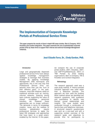 This paper presents the results of three in-depth KM cases studies: Bain & Company, Hill &
Knowlton and Context Integration. This paper examines the use of sophisticated corporate
portals (CP)s by these firms to support their internal and external Knowledge Management
initiatives.



                                                             ! !
                                                             "            #$          ! "



    Introduction                                   we compare the use of corporate
                                                   portal (Collins, 2001; DavyDov, 2001;
Large and geographically dispersed                 and SAP-PriceWaterhouse, 2001) or
professional service firms have always             “KM Portals” by three leading
applied     knowledge      management              organizations: Bain & Company, Hill &
strategies to leverage their business              Knowlton and Context Integration.
models. By applying Knowledge
Management (KM) techniques and                          Methodology
approaches, this is the only way that
Professional      Service    firms     can         The research approach used was a
become more than just the “sum of                  case study method. A “theory-oriented
their different parts”. In the past,               inductive approach was used rather
however, most KM initiatives relied on             than a deductive process. The
traditional activities such as: training,          approach we took used the building
informal networks, fostering strong                block method where we identified key
team cultures supporting the value of              research questions, both qualitative
shared       knowledge,         personnel          and quantitative to identify new
transfers,    etc.     However,      these         themes, causal relationships and
approaches are no longer sufficient.               insights. The case studies were
The demands in terms of knowledge                  conducted through a combination of
creation, reuse and the realities of               face-to-face and telephone interviews.
business       globalization       require         A structured research questionnaire
professional services to apply the                 was sent as a pre-read and with a
latest KM strategies and approaches                supporting context overview of the
that have been, to a great extent,                 research goals and objectives to
enabled by the Internet. In this paper,            provide time for participants to


                                             ©TerraForum Consultores                         1
 